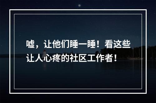 嘘，让他们睡一睡！看这些让人心疼的社区工作者！