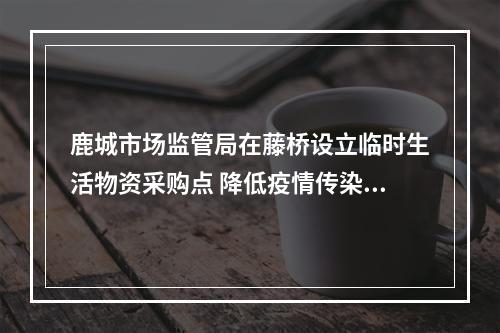 鹿城市场监管局在藤桥设立临时生活物资采购点 降低疫情传染风险 保障居民生活所需