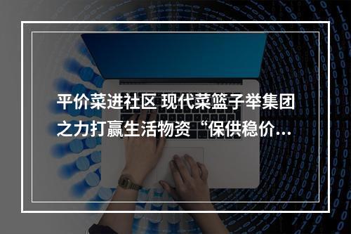 平价菜进社区 现代菜篮子举集团之力打赢生活物资“保供稳价”战