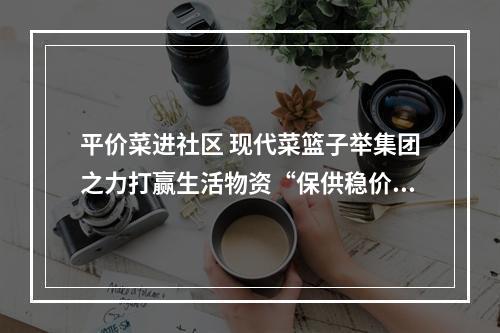 平价菜进社区 现代菜篮子举集团之力打赢生活物资“保供稳价”战