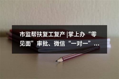 市监帮扶复工复产 |掌上办“零见面”审批、微信“一对一”在线服务、特事电话预约办