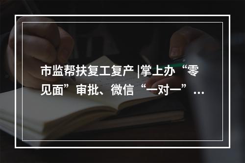 市监帮扶复工复产 |掌上办“零见面”审批、微信“一对一”在线服务、特事电话预约办