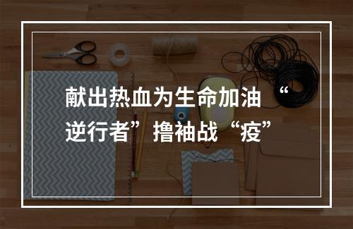 献出热血为生命加油 “逆行者”撸袖战“疫”