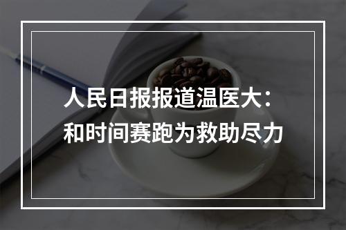 人民日报报道温医大：和时间赛跑为救助尽力
