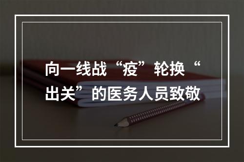 向一线战“疫”轮换“出关”的医务人员致敬