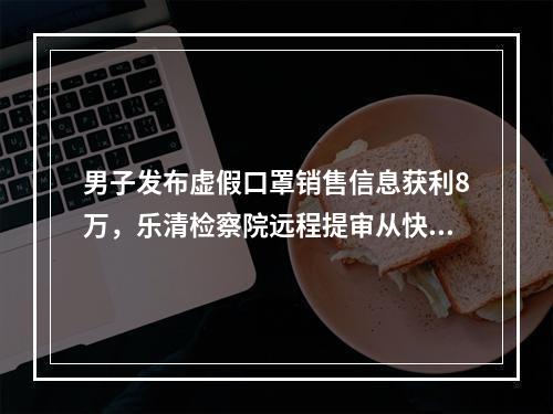 男子发布虚假口罩销售信息获利8万，乐清检察院远程提审从快起诉