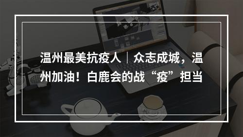 温州最美抗疫人｜众志成城，温州加油！白鹿会的战“疫”担当