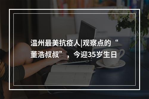 温州最美抗疫人|观察点的“董浩叔叔”，今迎35岁生日