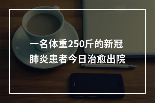 一名体重250斤的新冠肺炎患者今日治愈出院