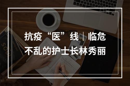 抗疫“医”线｜临危不乱的护士长林秀丽