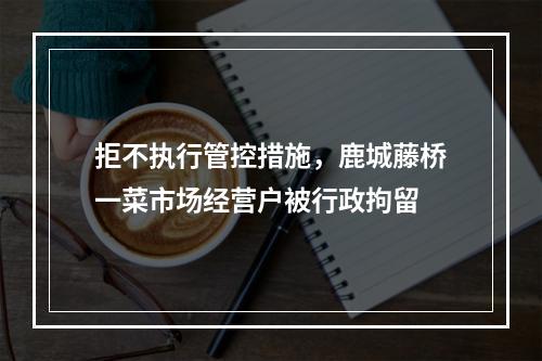 拒不执行管控措施，鹿城藤桥一菜市场经营户被行政拘留