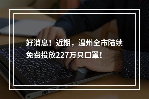 好消息！近期，温州全市陆续免费投放227万只口罩！