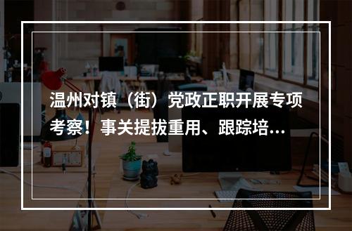 温州对镇（街）党政正职开展专项考察！事关提拔重用、跟踪培养等