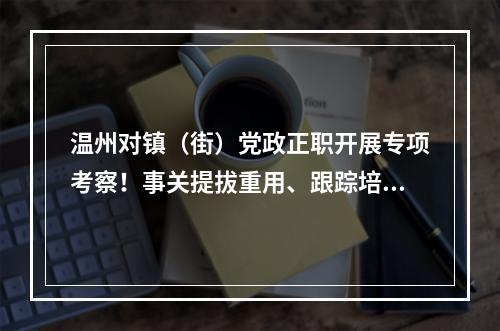 温州对镇（街）党政正职开展专项考察！事关提拔重用、跟踪培养等