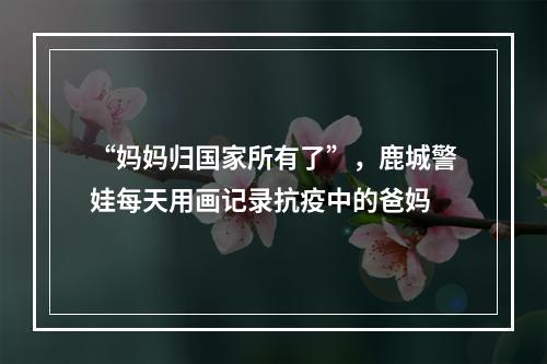 “妈妈归国家所有了”，鹿城警娃每天用画记录抗疫中的爸妈