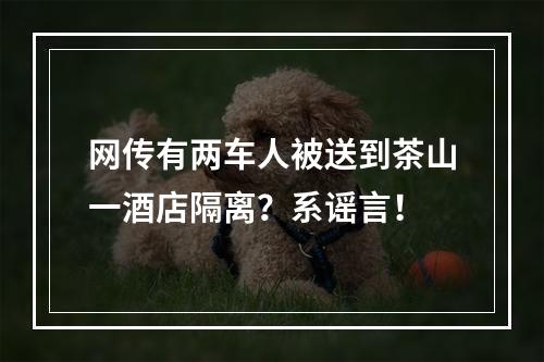 网传有两车人被送到茶山一酒店隔离？系谣言！