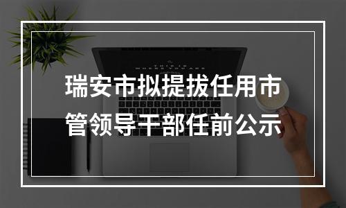 瑞安市拟提拔任用市管领导干部任前公示