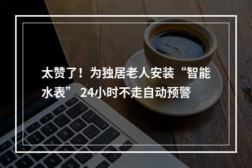 太赞了！为独居老人安装“智能水表” 24小时不走自动预警