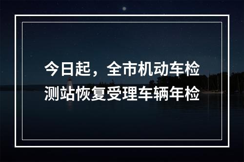 今日起，全市机动车检测站恢复受理车辆年检