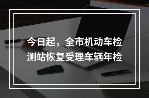今日起，全市机动车检测站恢复受理车辆年检