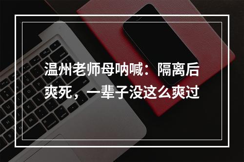 温州老师母呐喊：隔离后爽死，一辈子没这么爽过