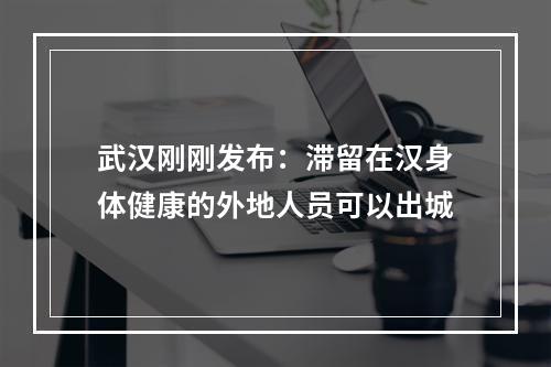 武汉刚刚发布：滞留在汉身体健康的外地人员可以出城