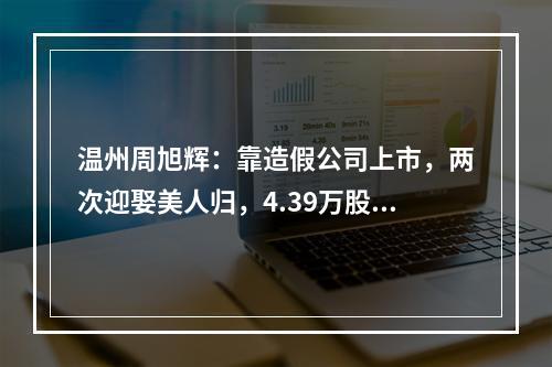 温州周旭辉：靠造假公司上市，两次迎娶美人归，4.39万股民被闷杀