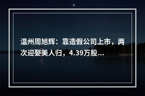 温州周旭辉：靠造假公司上市，两次迎娶美人归，4.39万股民被闷杀