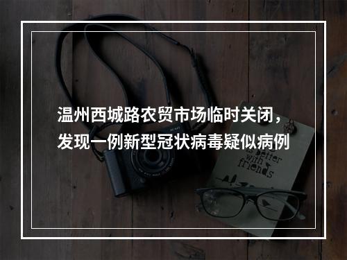 温州西城路农贸市场临时关闭，发现一例新型冠状病毒疑似病例