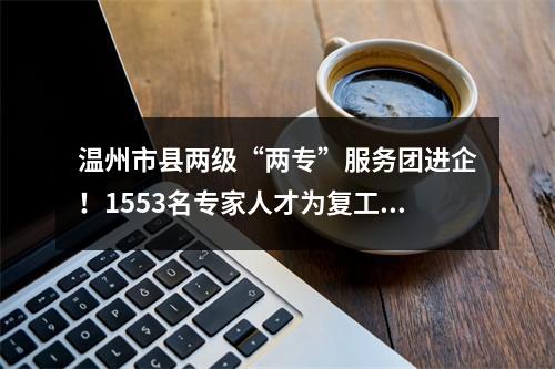 温州市县两级“两专”服务团进企！1553名专家人才为复工复产上门服务