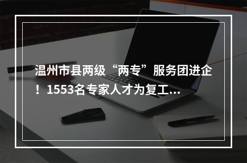 温州市县两级“两专”服务团进企！1553名专家人才为复工复产上门服务