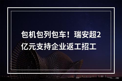 包机包列包车！瑞安超2亿元支持企业返工招工