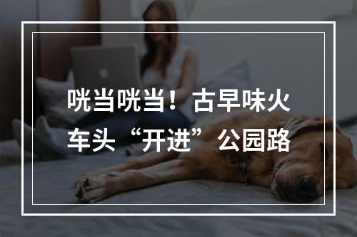 咣当咣当！古早味火车头“开进”公园路