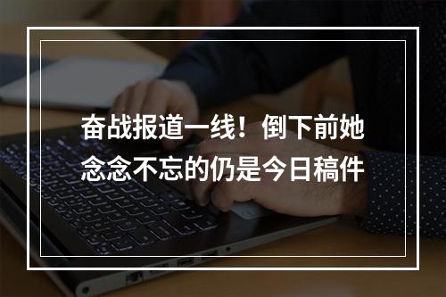 奋战报道一线！倒下前她念念不忘的仍是今日稿件