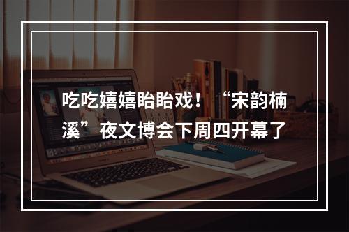 吃吃嬉嬉眙眙戏！“宋韵楠溪”夜文博会下周四开幕了