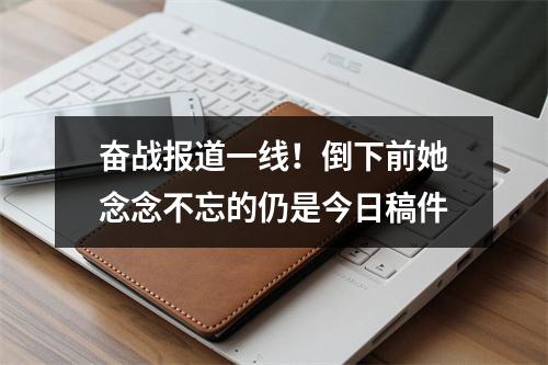 奋战报道一线！倒下前她念念不忘的仍是今日稿件