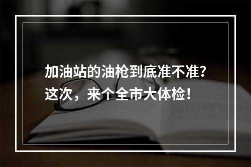 加油站的油枪到底准不准？这次，来个全市大体检！
