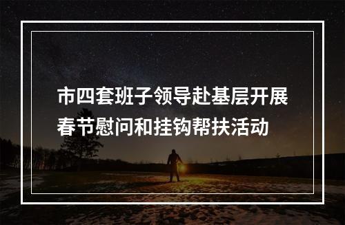 市四套班子领导赴基层开展春节慰问和挂钩帮扶活动