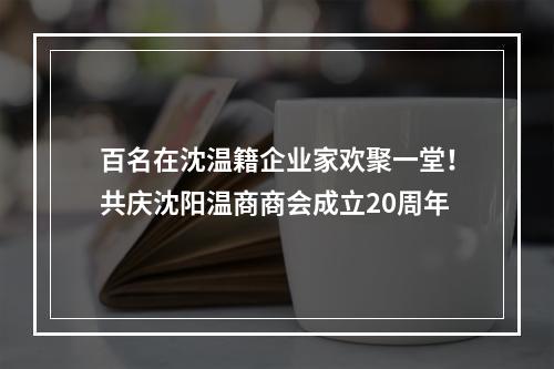 百名在沈温籍企业家欢聚一堂！共庆沈阳温商商会成立20周年