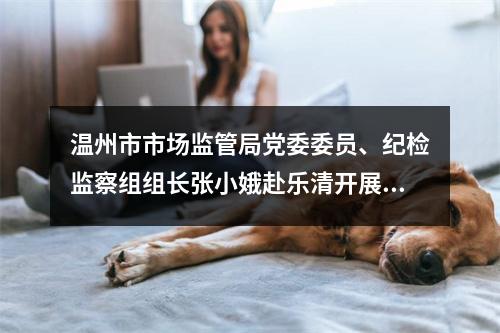 温州市市场监管局党委委员、纪检监察组组长张小娥赴乐清开展调研