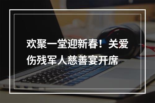 欢聚一堂迎新春！关爱伤残军人慈善宴开席