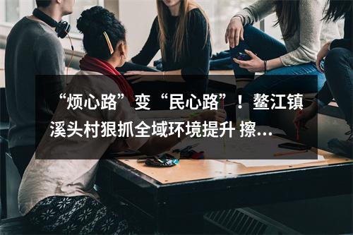 “烦心路”变“民心路”！鳌江镇溪头村狠抓全域环境提升 擦亮乡村振兴底色