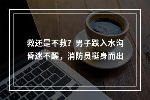 救还是不救？男子跌入水沟昏迷不醒，消防员挺身而出