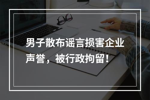男子散布谣言损害企业声誉，被行政拘留！