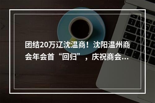 团结20万辽沈温商！沈阳温州商会年会首“回归”，庆祝商会成立20周年