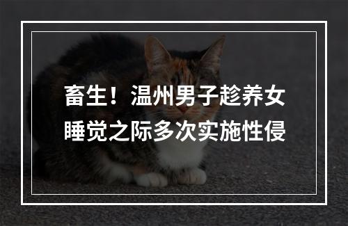 畜生！温州男子趁养女睡觉之际多次实施性侵