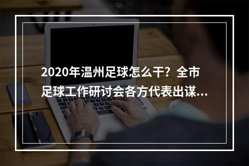 2020年温州足球怎么干？全市足球工作研讨会各方代表出谋划策凝聚共识！