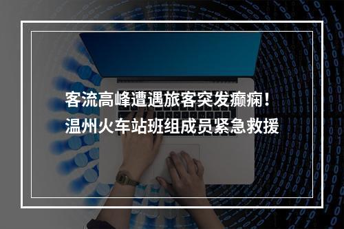 客流高峰遭遇旅客突发癫痫！温州火车站班组成员紧急救援