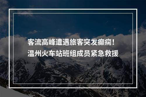 客流高峰遭遇旅客突发癫痫！温州火车站班组成员紧急救援