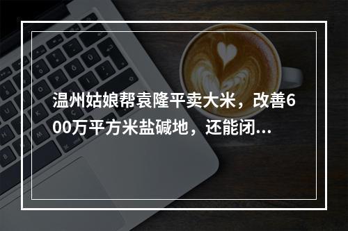 温州姑娘帮袁隆平卖大米，改善600万平方米盐碱地，还能闭眼鉴大米
